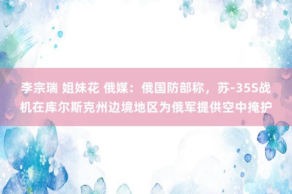 李宗瑞 姐妹花 俄媒：俄国防部称，苏-35S战机在库尔斯克州边境地区为俄军提供空中掩护