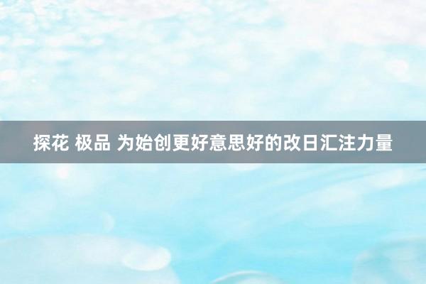 探花 极品 为始创更好意思好的改日汇注力量