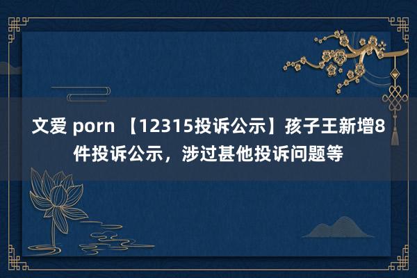 文爱 porn 【12315投诉公示】孩子王新增8件投诉公示，涉过甚他投诉问题等