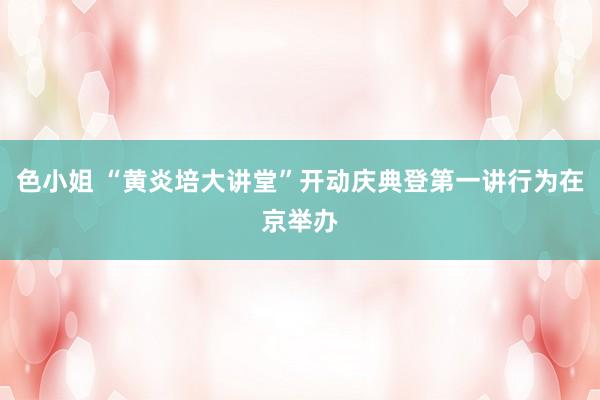 色小姐 “黄炎培大讲堂”开动庆典登第一讲行为在京举办
