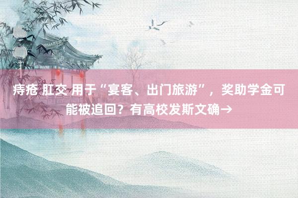 痔疮 肛交 用于“宴客、出门旅游”，奖助学金可能被追回？有高校发斯文确→