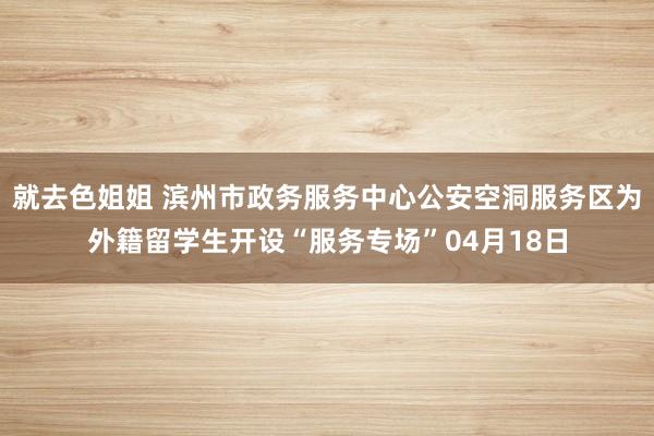 就去色姐姐 滨州市政务服务中心公安空洞服务区为外籍留学生开设“服务专场”04月18日