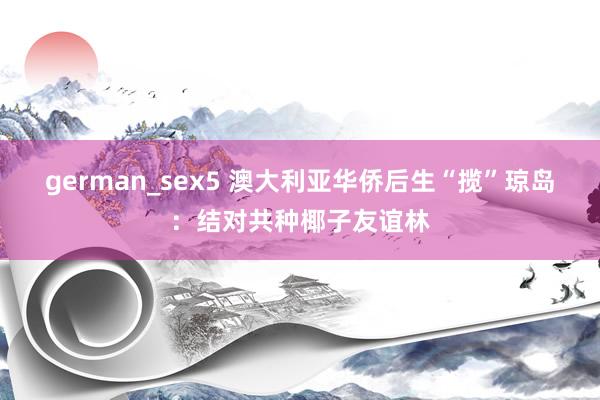 german_sex5 澳大利亚华侨后生“揽”琼岛：结对共种椰子友谊林