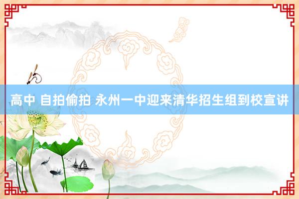 高中 自拍偷拍 永州一中迎来清华招生组到校宣讲