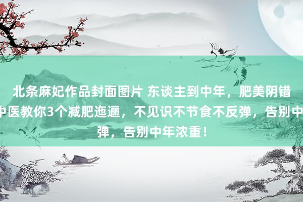 北条麻妃作品封面图片 东谈主到中年，肥美阴错阳差！中医教你3个减肥迤逦，不见识不节食不反弹，告别中年浓重！