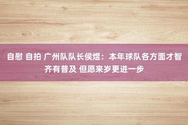 自慰 自拍 广州队队长侯煜：本年球队各方面才智齐有普及 但愿来岁更进一步