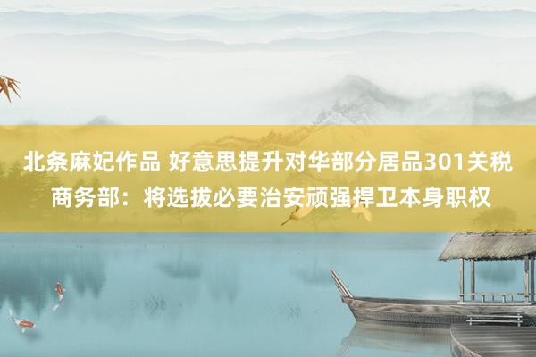 北条麻妃作品 好意思提升对华部分居品301关税 商务部：将选拔必要治安顽强捍卫本身职权