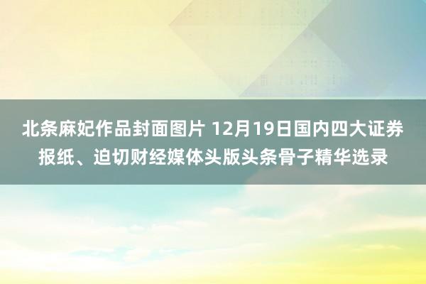 北条麻妃作品封面图片 12月19日国内四大证券报纸、迫切财经媒体头版头条骨子精华选录