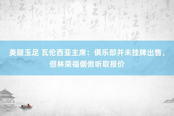 美腿玉足 瓦伦西亚主席：俱乐部并未挂牌出售，但林荣福倨傲听取报价