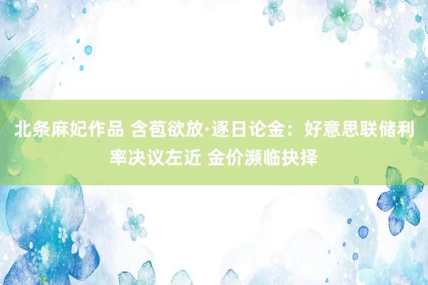北条麻妃作品 含苞欲放·逐日论金：好意思联储利率决议左近 金价濒临抉择