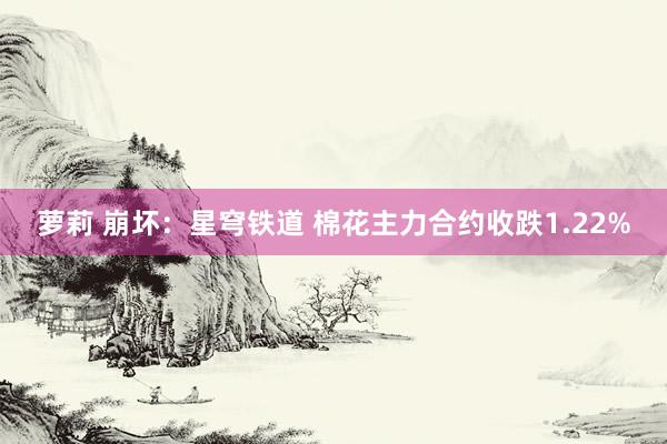 萝莉 崩坏：星穹铁道 棉花主力合约收跌1.22%