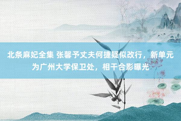 北条麻妃全集 张馨予丈夫何捷疑似改行，新单元为广州大学保卫处，相干合影曝光