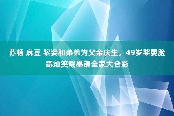 苏畅 麻豆 黎姿和弟弟为父亲庆生，49岁黎婴脸露灿笑戴墨镜全家大合影