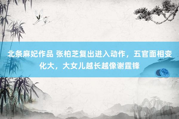 北条麻妃作品 张柏芝复出进入动作，五官面相变化大，大女儿越长越像谢霆锋