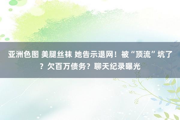 亚洲色图 美腿丝袜 她告示退网！被“顶流”坑了？欠百万债务？聊天纪录曝光