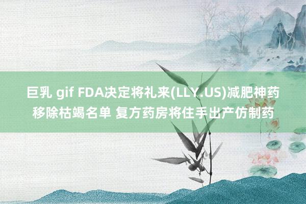 巨乳 gif FDA决定将礼来(LLY.US)减肥神药移除枯竭名单 复方药房将住手出产仿制药
