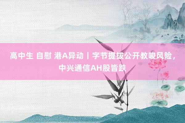 高中生 自慰 港A异动丨字节提拔公开教唆风险，中兴通信AH股皆跌