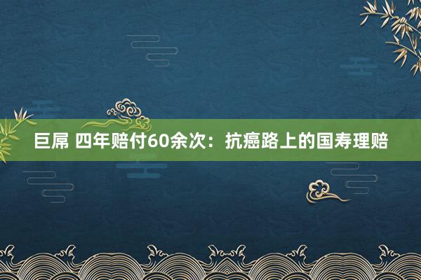 巨屌 四年赔付60余次：抗癌路上的国寿理赔
