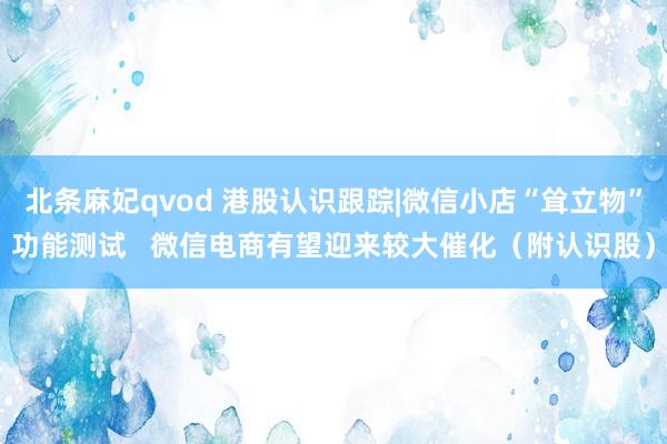 北条麻妃qvod 港股认识跟踪|微信小店“耸立物”功能测试   微信电商有望迎来较大催化（附认识股）