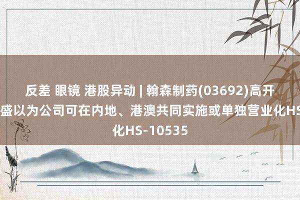 反差 眼镜 港股异动 | 翰森制药(03692)高开近2% 高盛以为公司可在内地、港澳共同实施或单独营业化HS-10535