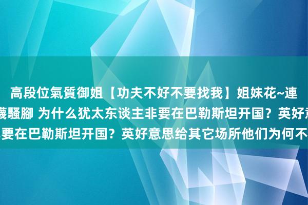 高段位氣質御姐【功夫不好不要找我】姐妹花~連體絲襪~大奶晃動~絲襪騷腳 为什么犹太东谈主非要在巴勒斯坦开国？英好意思给其它场所他们为何不要