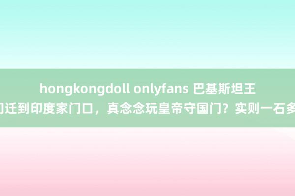 hongkongdoll onlyfans 巴基斯坦王人门迁到印度家门口，真念念玩皇帝守国门？实则一石多鸟！
