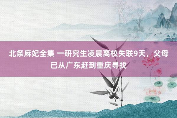 北条麻妃全集 一研究生凌晨离校失联9天，父母已从广东赶到重庆寻找