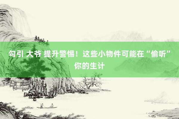 勾引 大爷 提升警惕！这些小物件可能在“偷听”你的生计