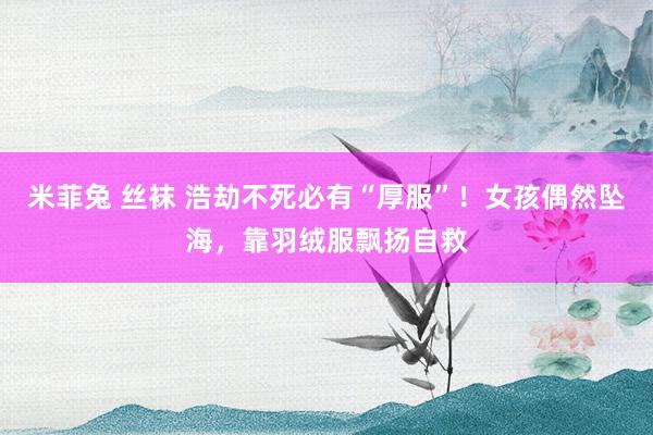 米菲兔 丝袜 浩劫不死必有“厚服”！女孩偶然坠海，靠羽绒服飘扬自救