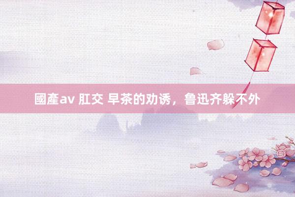 國產av 肛交 早茶的劝诱，鲁迅齐躲不外