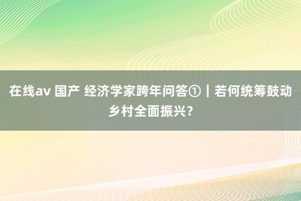 在线av 国产 经济学家跨年问答①｜若何统筹鼓动乡村全面振兴？