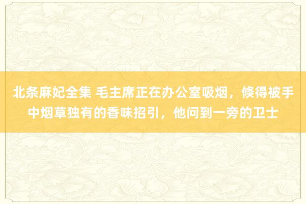 北条麻妃全集 毛主席正在办公室吸烟，倏得被手中烟草独有的香味招引，他问到一旁的卫士