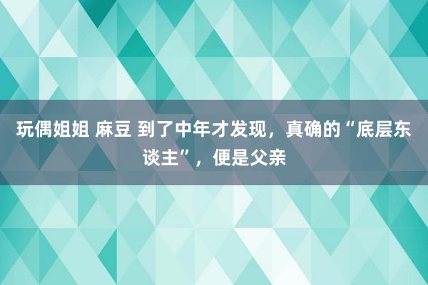 玩偶姐姐 麻豆 到了中年才发现，真确的“底层东谈主”，便是父亲