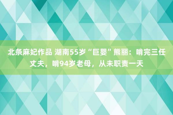 北条麻妃作品 湖南55岁“巨婴”熊丽：啃完三任丈夫，啃94岁老母，从未职责一天