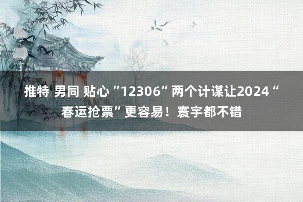推特 男同 贴心“12306”两个计谋让2024“春运抢票”更容易！寰宇都不错