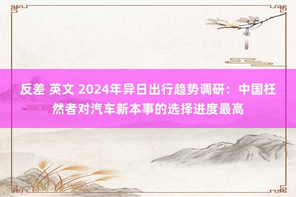 反差 英文 2024年异日出行趋势调研：中国枉然者对汽车新本事的选择进度最高