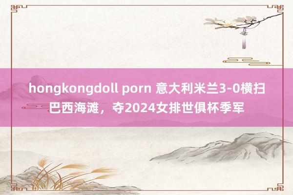 hongkongdoll porn 意大利米兰3-0横扫巴西海滩，夺2024女排世俱杯季军