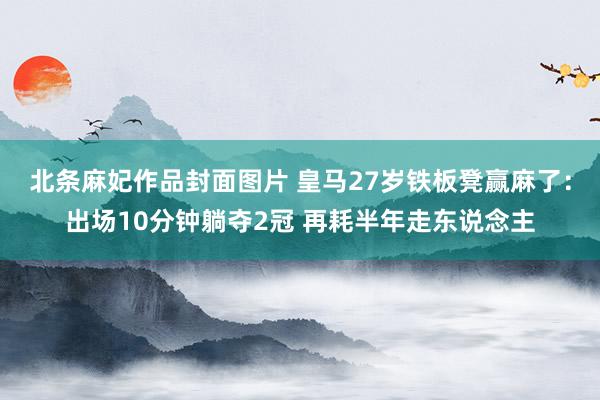 北条麻妃作品封面图片 皇马27岁铁板凳赢麻了：出场10分钟躺夺2冠 再耗半年走东说念主