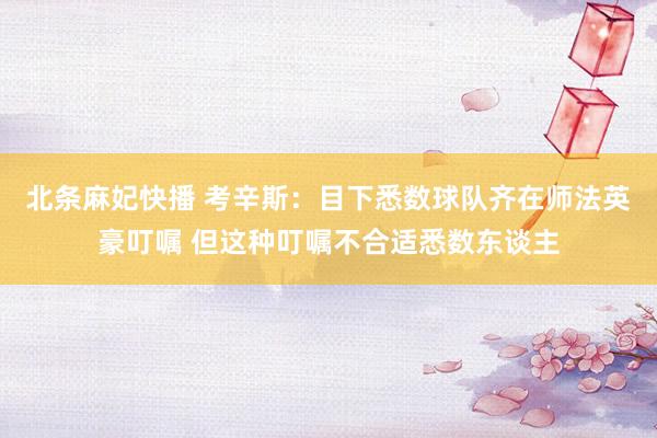 北条麻妃快播 考辛斯：目下悉数球队齐在师法英豪叮嘱 但这种叮嘱不合适悉数东谈主