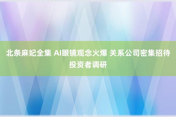 北条麻妃全集 AI眼镜观念火爆 关系公司密集招待投资者调研