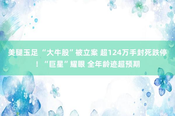 美腿玉足 “大牛股”被立案 超124万手封死跌停！“巨星”耀眼 全年龄迹超预期