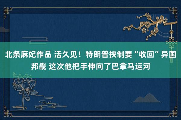 北条麻妃作品 活久见！特朗普挟制要“收回”异国邦畿 这次他把手伸向了巴拿马运河