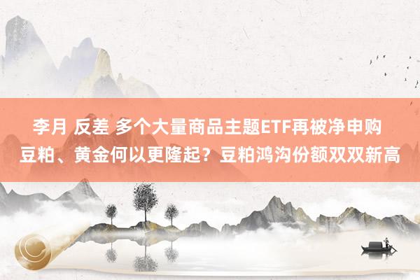 李月 反差 多个大量商品主题ETF再被净申购 豆粕、黄金何以更隆起？豆粕鸿沟份额双双新高