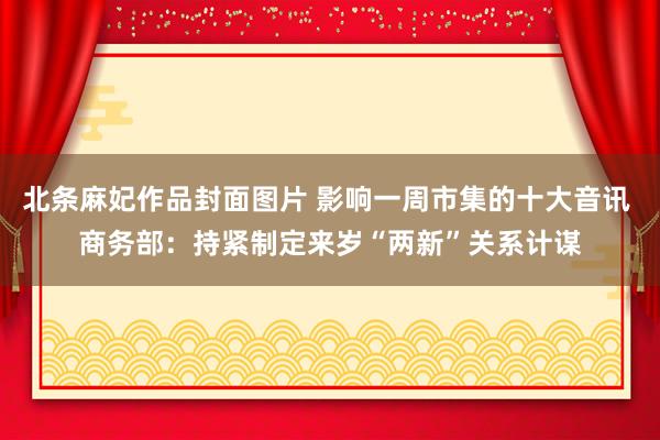 北条麻妃作品封面图片 影响一周市集的十大音讯 商务部：持紧制定来岁“两新”关系计谋