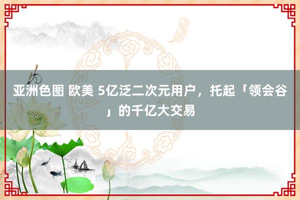 亚洲色图 欧美 5亿泛二次元用户，托起「领会谷」的千亿大交易
