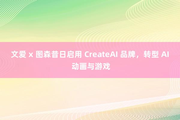 文爱 x 图森昔日启用 CreateAI 品牌，转型 AI 动画与游戏