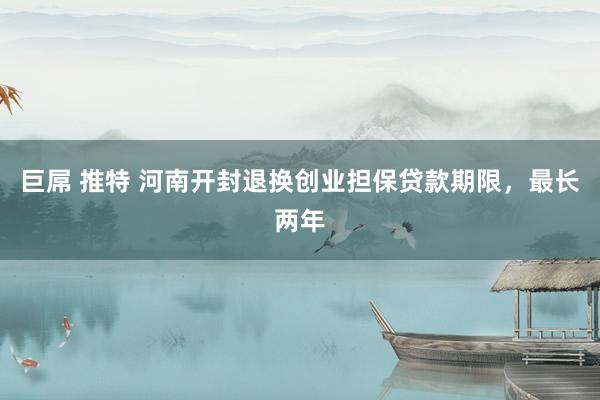 巨屌 推特 河南开封退换创业担保贷款期限，最长两年