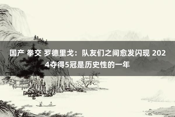 国产 拳交 罗德里戈：队友们之间愈发闪现 2024夺得5冠是历史性的一年