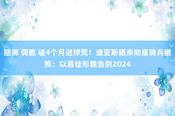 捆绑 调教 破4个月进球荒！迪亚斯晒亲吻皇骑兵徽照：以最佳形貌告别2024