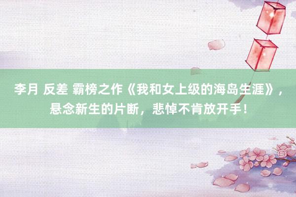 李月 反差 霸榜之作《我和女上级的海岛生涯》，悬念新生的片断，悲悼不肯放开手！